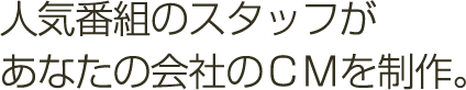 人気番組のスタッフがあなたの会社のCMを制作